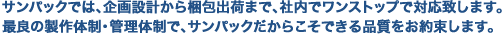 サンパックでは、企画設計から梱包出荷まで、社内でワンストップで対応致します。最良の製作体制・管理体制で、サンパックだからこそできる品質をお約束します。