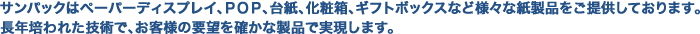 サンパックはペーパーディスプレイ、ＰＯＰ、台紙、化粧箱、ギフトボックスなど様々な紙製品をご提供しております。長年培われた技術で、お客様の要望を確かな製品で実現します。