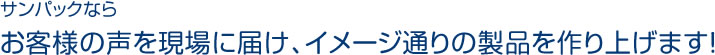 サンパックならお客様の声を現場に届け、イメージ通りの製品を作り上げます！